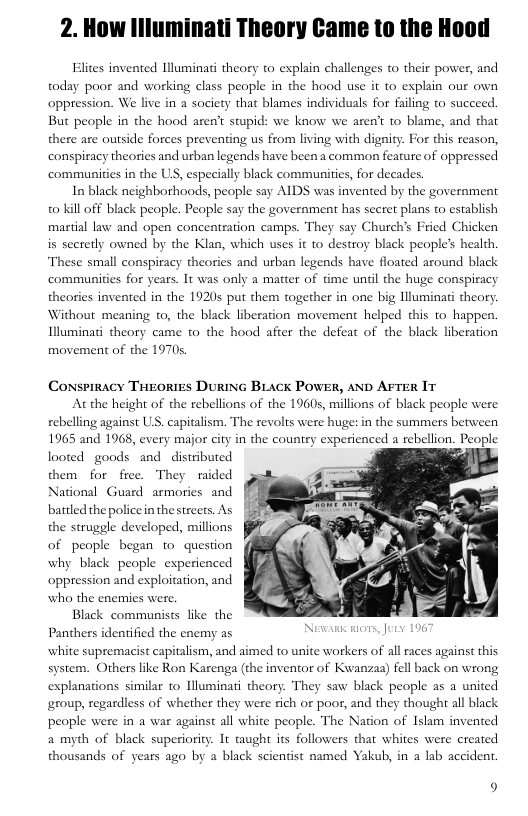 2. How Illuminati Theory Came to the Hood  Elites invented Illuminati theory to explain challenges to their power, and today poor and working class people in the hood use it to explain our own  oppression. We live in a society that blames individuals for failing to succe But people in the hood aren’t stupid: we know we aren’t to blame, and that there are outside forces preventing us from living with digity. For this reason, conspiracy theories and urban legends have been a common feature of oppressed communities in the US, especially black communities, for decades  In black neighborhoods, people say AIDS was invented by the government 0 Kill off black people. People say the government has secret plans o establish martial law and open concenteation camps. They say Church’s Fried Chicken is secretly owned by the Klan, which uses it to destroy black peoples health. These small conspiracy theories and urban legends have floated around black communities for years. It was only a matter of time uniil the huge conspiracy theories invented in the 19205 put them together in one big lluminati theory Without meaning o, the black liberation movement helped this 1o happen. Illuminati theory came to the hood afier the defeat of the black liberation movement of the 1970  Conspiracy TrroRIES DURING BLACK POWER, AND AFTER IT  At the height of the rebellions of the 1960s, millions of black people were rebelling against US. capitalism. The revolts were huge: in the summers betw 1965 and 1968, every major city in the country experienced a rebellion. People  looted goods and distribured  them for free. They raided National Guard armories and battled the policein thestreets. As | the struggle developed, millions of people began o question why black people experienced oppression and exploitation, and who the e  Black communists like the Panthers identified the enemy as ‘white supremacist capitalism, and aimed to unite workers of all races against this system. Others like Ron Karenga (the inventor of Kwanzas) fell back on wrong explanations similar to Hluminati theory. They saw black people as a united group, regardless of whether they were rich o poor, and they thought all black people were in a war against all white people. The Nation of Islam invented a myth of black superiority. It taught s followers that whites were created thousands of years ago by a black scientist named Yakub, in a lab accident.  9 